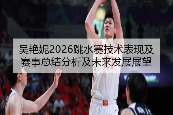 吴艳妮2026跳水赛技术表现及赛事总结分析及未来发展展望