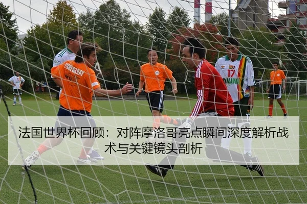 法国世界杯回顾：对阵摩洛哥亮点瞬间深度解析战术与关键镜头剖析